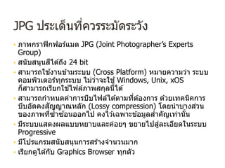 JPG ประเด็นที่ควรระมัดระวัง
• ภาพกราฟิกฟอร์แมต JPG (Joint Photographer’s Experts
Group)
• สนับสนุนสีได ้ถึง 24 bit
• สามารถใช ้งานข ้ามระบบ (Cross Platform) หมายความว่า ระบบ
คอมพิวเตอร์ทุกระบบ ไม่ว่าจะใช ้Windows, Unix, xOS
ก็สามารถเรียกใช ้ไฟล์ภาพสกุลนี้ได ้
• สามารถกําหนดค่าการบีบไฟล์ได ้ตามที่ต ้องการ ด ้วยเทคนิคการ
บีบอัดคงสัญญาณหลัก (Lossy compression) โดยนําบางส่วน
ของภาพที่ซํ้าซ ้อนออกไป คงไว ้เฉพาะข ้อมูลสําคัญเท่านั้น
• มีระบบแสดงผลแบบหยาบและค่อยๆ ขยายไปสู่ละเอียดในระบบ
Progressive
• มีโปรแกรมสนับสนุนการสร ้างจํานวนมาก
• เรียกดูได ้กับ Graphics Browser ทุกตัว
 