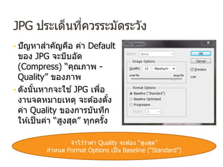 JPG ประเด็นที่ควรระมัดระวัง
• ปัญหาสําคัญคือ ค่า Default
ของ JPG จะบีบอัด
(Compress) “คุณภาพ -
Quality” ของภาพ
• ดังนั้นหากจะใช ้JPG เพื่อ
งานจดหมายเหตุ จะต ้องตั้ง
ค่า Quality ของการบันทึก
ให ้เป็นค่า “สูงสุด” ทุกครั้ง
จําไว ้ว่าค่า Quality จะต ้อง “สูงสุด”
กําหนด Format Options เป็น Baseline (“Standard”)
 
