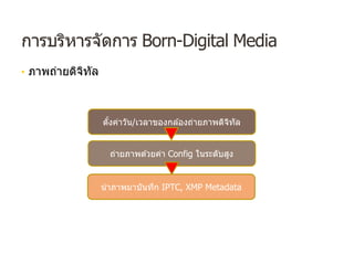การบริหารจัดการ Born-Digital Media
• ภาพถ่ายดิจิทัล
ตั้งค่าวัน/เวลาของกล ้องถ่ายภาพดิจิทัล
ถ่ายภาพด ้วยค่า Config ในระดับสูง
นําภาพมาบันทึก IPTC, XMP Metadata
 