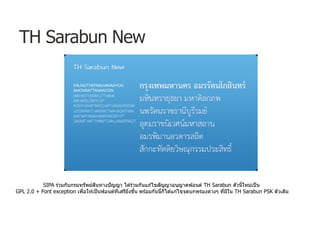 TH Sarabun New
SIPA ร่วมกับกรมทรัพย์สินทางปัญญา ได ้ร่วมกันแก ้ไขสัญญาอนุญาตฟอนต์ TH Sarabun ตัวนี้ใหม่เป็น
GPL 2.0 + Font exception เพื่อให ้เป็นฟอนต์ที่เสรียิ่งขึ้น พร ้อมกันนี้ก็ได ้แก ้ไขจุดบกพร่องต่างๆ ที่มีใน TH Sarabun PSK ตัวเดิม
 