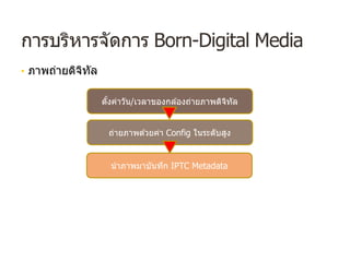 การบริหารจัดการ Born-Digital Media
• ภาพถ่ายดิจิทัล
ตั้งค่าวัน/เวลาของกล ้องถ่ายภาพดิจิทัล
ถ่ายภาพด ้วยค่า Config ในระดับสูง
นําภาพมาบันทึก IPTC Metadata
 