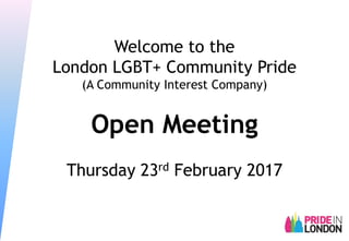Welcome to the
London LGBT+ Community Pride
(A Community Interest Company)
Open Meeting
Thursday 23rd February 2017
 