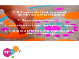 1. 2016 was remarkable & good year for Ageas &
last week’s news on UK did not change that
2. Settlement agreement big milestone
3. Further structural improvement of earnings in most segments
4. Proposed gross dividend as a sign of comfort with respect to
the financial health of Ageas
 