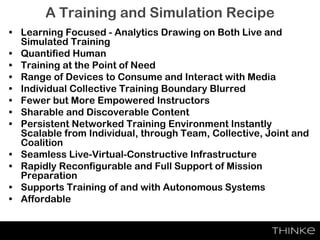 A Training and Simulation Recipe
• Learning Focused - Analytics Drawing on Both Live and
Simulated Training
• Quantified Human
• Training at the Point of Need
• Range of Devices to Consume and Interact with Media
• Individual Collective Training Boundary Blurred
• Fewer but More Empowered Instructors
• Sharable and Discoverable Content
• Persistent Networked Training Environment Instantly
Scalable from Individual, through Team, Collective, Joint and
Coalition
• Seamless Live-Virtual-Constructive Infrastructure
• Rapidly Reconfigurable and Full Support of Mission
Preparation
• Supports Training of and with Autonomous Systems
• Affordable
 