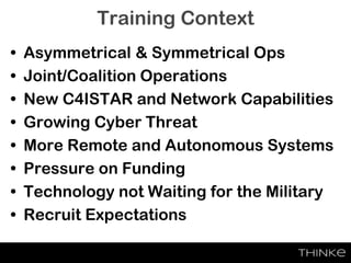 Training Context
• Asymmetrical & Symmetrical Ops
• Joint/Coalition Operations
• New C4ISTAR and Network Capabilities
• Growing Cyber Threat
• More Remote and Autonomous Systems
• Pressure on Funding
• Technology not Waiting for the Military
• Recruit Expectations
 