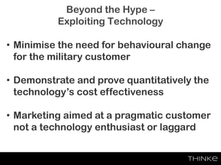 Beyond the Hype –
Exploiting Technology
• Minimise the need for behavioural change
for the military customer
• Demonstrate and prove quantitatively the
technology’s cost effectiveness
• Marketing aimed at a pragmatic customer
not a technology enthusiast or laggard
 