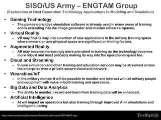 SISO/US Army – ENGTAM Group
(Exploration of Next Generation Technology Applications to Modeling and Simulation)
• Gaming Technology
– The games-derivative simulation software is already used in many areas of training
and is extending into the image generator and mission rehearsal spaces.
• Virtual Reality
– VR may find its way into a number of new applications in the military training space
where immersion and physical space are significant or limiting factors.
• Augmented Reality.
– AR may become increasingly more prevalent in training as the technology becomes
more robust and most probably making its way into the operational space too.
• Cloud and Streaming
– Future simulation and other training and education services may be streamed across
the enterprise over a private secure cloud and network.
• Wearables/IoT
– In the military domain it will be possible to monitor and interact with all military people
and equipment with value in both training and operations.
• Big Data and Data Analytics
– The ability to monitor, record and learn from training data will be enhanced.
• Artificial Intelligence
– AI will impact on operations but also training through improved AI in simulations and
intelligent tutoring.
https://www.sisostds.org/StandardsActivities/StudyGroups/ENGTAMSG.aspx
 