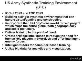 US Army Synthetic Training Environment
(STE)
• IOC of 2023 and FOC 2029
• Building a single synthetic environment that can
handle virtual/gaming and constructive.
• Incorporate the US Army’s one-world terrain project
which maps the entire globe, both geographically
and socio-politically.
• Deliver training to the point of need.
• Create artificial intelligence to reduce the need for
human role players in exercises and offer intelligent
enemy forces.
• Intelligent tutors for computer-based training.
• Utilize big data for analytics and visualization.
 
