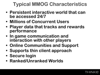 • Persistent interactive world that can
be accessed 24/7
• Millions of Concurrent Users
• Player data that tracks and rewards
performance
• In game communication and
interaction with other players
• Online Communities and Support
• Supports thin client approach
• Secure login
• Ranked/Unranked Worlds
Typical MMOG Characteristics
 
