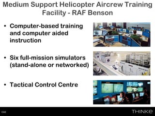 Medium Support Helicopter Aircrew Training
Facility - RAF Benson
• Computer-based training
and computer aided
instruction
• Six full-mission simulators
(stand-alone or networked)
• Tactical Control Centre
CAE
 