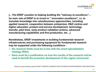 10
[…The ERDF vocation to helping building the "stairway to excellence”…
he main role of ERDF is to invest in “ innovation excellence", i.e. to
translate knowledge into value/business opportunities, including
applied research, cooperation between enterprises, R&D centres and
higher education, product and service development, technology
transfer, pilot lines, early product validation actions, advanced
manufacturing capabilities and first production, etc…]
Nonetheless, ERDF investments in building fundamental research
infrastructures and purchasing equipment for fundamental research
may be supported under the following conditions :
 the research fields must be in line with the smart specialization
strategy (RIS3)
 there must be a justification on how the results of the research will be
used to benefit the economic development of the region concerned.
[http://ec.europa.eu/regional_policy/fr/ DRAFT THEMATIC GUIDANCE FICHE FOR DESK OFFICERS RESEARCH AND INNOVATION]
 