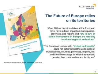 12
http://www.ccre.org/docs/Local_and_Regional_Government_in_Europe.EN.pdf
The Future of Europe relies
on its territories
“Over 60% of decisions taken at the European
level have a direct impact on municipalities,
provinces, and regions and 70% to 80% of
public investments in Europe are made by
local and regional authorities.”
“The European Union motto “United in diversity”
could not better reflect the wide range of
municipalities, counties, provinces, regions, etc.
and the different ways in which they run and
develop their communities and territories.”
 