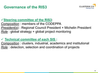 42
Steering committee of the RIS3:
Composition : members of the CODEPPA
President(s) : Regional Council President + Michelin President
Role : global strategy + global project monitoring
 Technical committee of each SIS :
Composition : clusters, industrial, academics and institutional
Role : detection, selection and coordination of projects
Governance of the RIS3
 