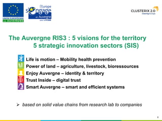 8
Life is motion – Mobility health prevention
Power of land – agriculture, livestock, bioressources
Enjoy Auvergne – identity & territory
Trust Inside – digital trust
Smart Auvergne – smart and efficient systems
 based on solid value chains from research lab to companies
The Auvergne RIS3 : 5 visions for the territory
5 strategic innovation sectors (SIS)
 