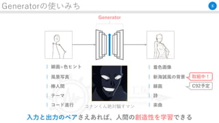 Generatorの使いみち
出力画像入力画像
Generator
コナンくん絶対騙すマン
‖ 線画+色ヒント ‖ 着色画像
‖ テーマ ‖ 詩
‖ コード進行 ‖ 楽曲
8
‖ 風景写真 ‖ 新海誠風の背景 取組中！
‖ 棒人間 ‖ 線画 C92予定
入力と出力のペアさえあれば、人間の創造性を学習できる
 