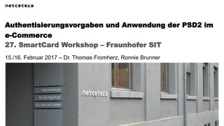 27. SmartCard Workshop – Fraunhofer SIT
Authentisierungsvorgaben und Anwendung der PSD2 im
e-Commerce
15./16. Februar 2017 – Dr. Thomas Fromherz, Ronnie Brunner
 