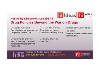 Hosted by LSE Works: LSE IDEAS
Drug Policies Beyond the War on Drugs
Dr John Collins
Executive Director, International
Drug Policy Project, LSE
Hashtag for Twitter users: #LSEworks
Professor Lawrence
Phillips
Emeritus Professor of Decision
Sciences, LSE
Dr Michael Shiner
Head of Teaching, IDPP and
Associate Professor of Social
Policy, LSE
Dr Mary Martin
Chair, LSE
Dr Joanne Csete
Commissioner, Lancet
Commission on Drug Policy
 