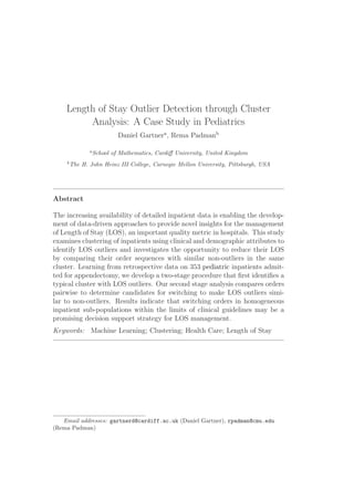 Length of Stay Outlier Detection through Cluster
Analysis: A Case Study in Pediatrics
Daniel Gartnera
, Rema Padmanb
a
School of Mathematics, Cardiff University, United Kingdom
b
The H. John Heinz III College, Carnegie Mellon University, Pittsburgh, USA
Abstract
The increasing availability of detailed inpatient data is enabling the develop-
ment of data-driven approaches to provide novel insights for the management
of Length of Stay (LOS), an important quality metric in hospitals. This study
examines clustering of inpatients using clinical and demographic attributes to
identify LOS outliers and investigates the opportunity to reduce their LOS
by comparing their order sequences with similar non-outliers in the same
cluster. Learning from retrospective data on 353 pediatric inpatients admit-
ted for appendectomy, we develop a two-stage procedure that first identifies a
typical cluster with LOS outliers. Our second stage analysis compares orders
pairwise to determine candidates for switching to make LOS outliers simi-
lar to non-outliers. Results indicate that switching orders in homogeneous
inpatient sub-populations within the limits of clinical guidelines may be a
promising decision support strategy for LOS management.
Keywords: Machine Learning; Clustering; Health Care; Length of Stay
Email addresses: gartnerd@cardiff.ac.uk (Daniel Gartner), rpadman@cmu.edu
(Rema Padman)
 