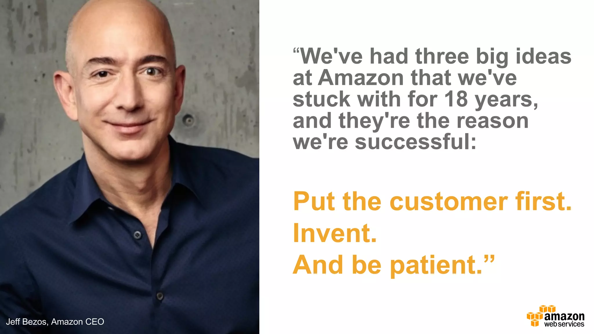 “We've  had  three  big  ideas  
at  Amazon  that  we've  
stuck  with  for  18  years,  
and  they're  the  reason  
we're  successful:  
Jeff  Bezos
CEO,  Amazon.com
Put  the  customer  first.
Invent.
And  be  patient.”
Jeff  Bezos,  Amazon  CEO
 