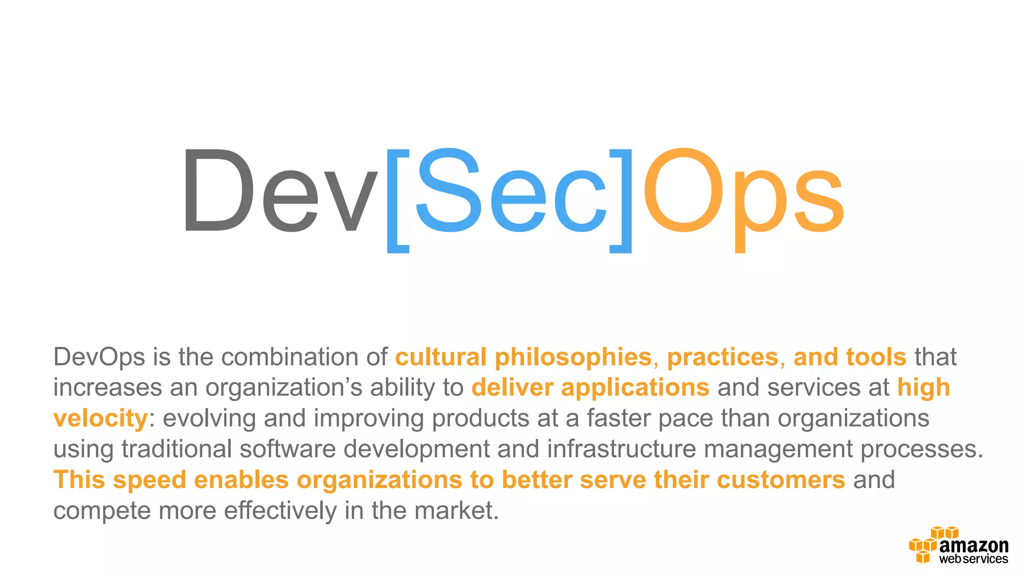 Dev[Sec]Ops
DevOps  is  the  combination  of  cultural  philosophies,  practices,  and tools that  
increases  an  organization’s  ability  to  deliver  applications  and  services  at  high  
velocity:  evolving  and  improving  products  at  a  faster  pace  than  organizations  
using  traditional  software  development  and  infrastructure  management  processes.  
This  speed  enables  organizations  to  better  serve  their  customers  and  
compete  more  effectively  in  the  market.
 