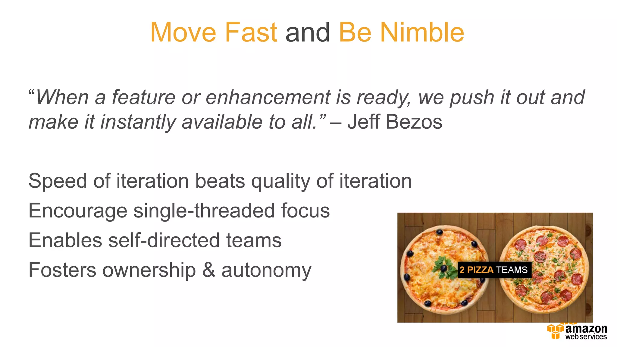 “When  a  feature  or  enhancement  is  ready,  we  push  it  out  and  
make  it  instantly  available  to  all.”  – Jeff  Bezos
Speed  of  iteration  beats  quality  of  iteration
Encourage  single-­threaded  focus
Enables  self-­directed  teams
Fosters  ownership  &  autonomy
Move  Fast  and Be  Nimble
 