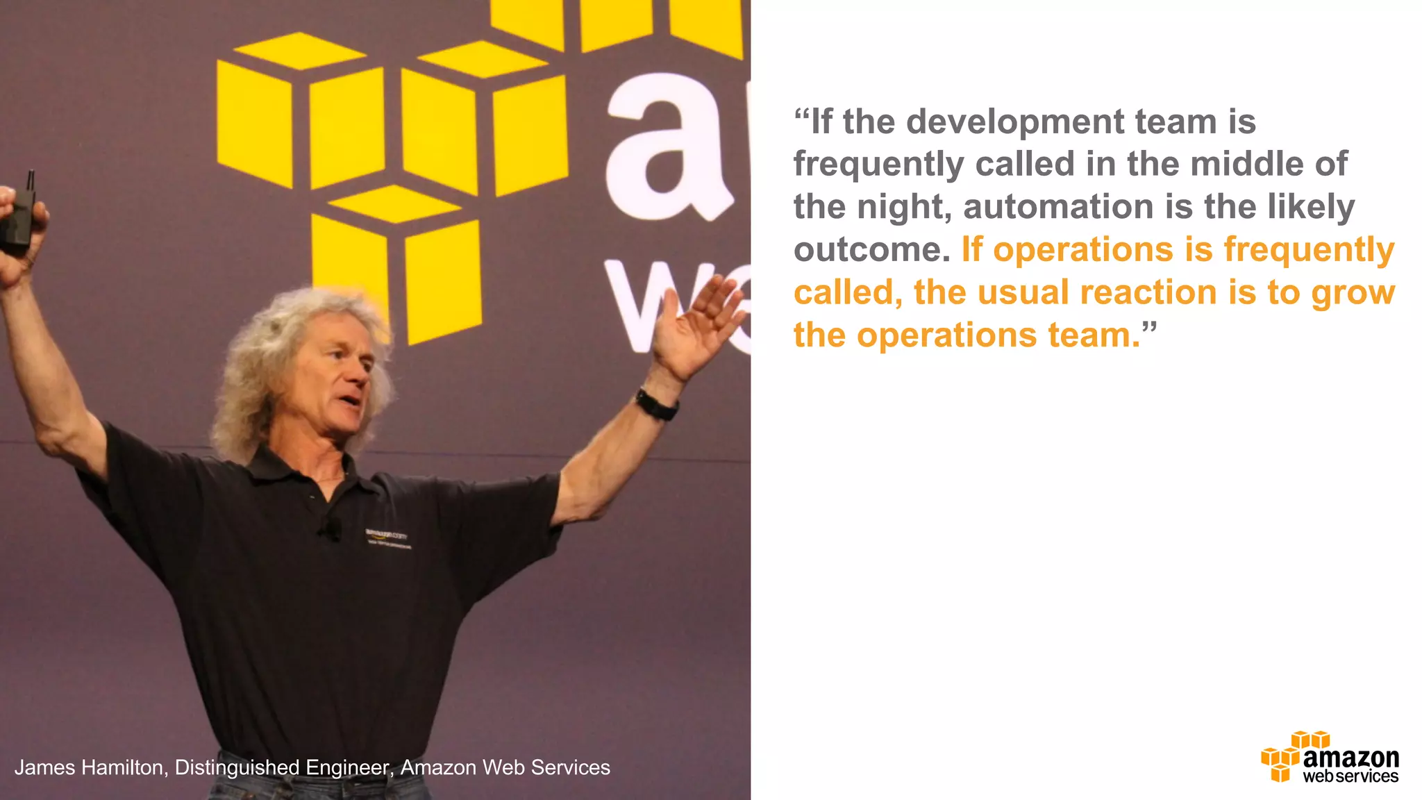 “If  the  development  team  is  
frequently  called  in  the  middle  of  
the  night,  automation  is  the  likely  
outcome.  If  operations  is  frequently  
called,  the  usual  reaction  is  to  grow  
the  operations  team.”
James  Hamilton,  Distinguished  Engineer,  Amazon  Web  Services
 