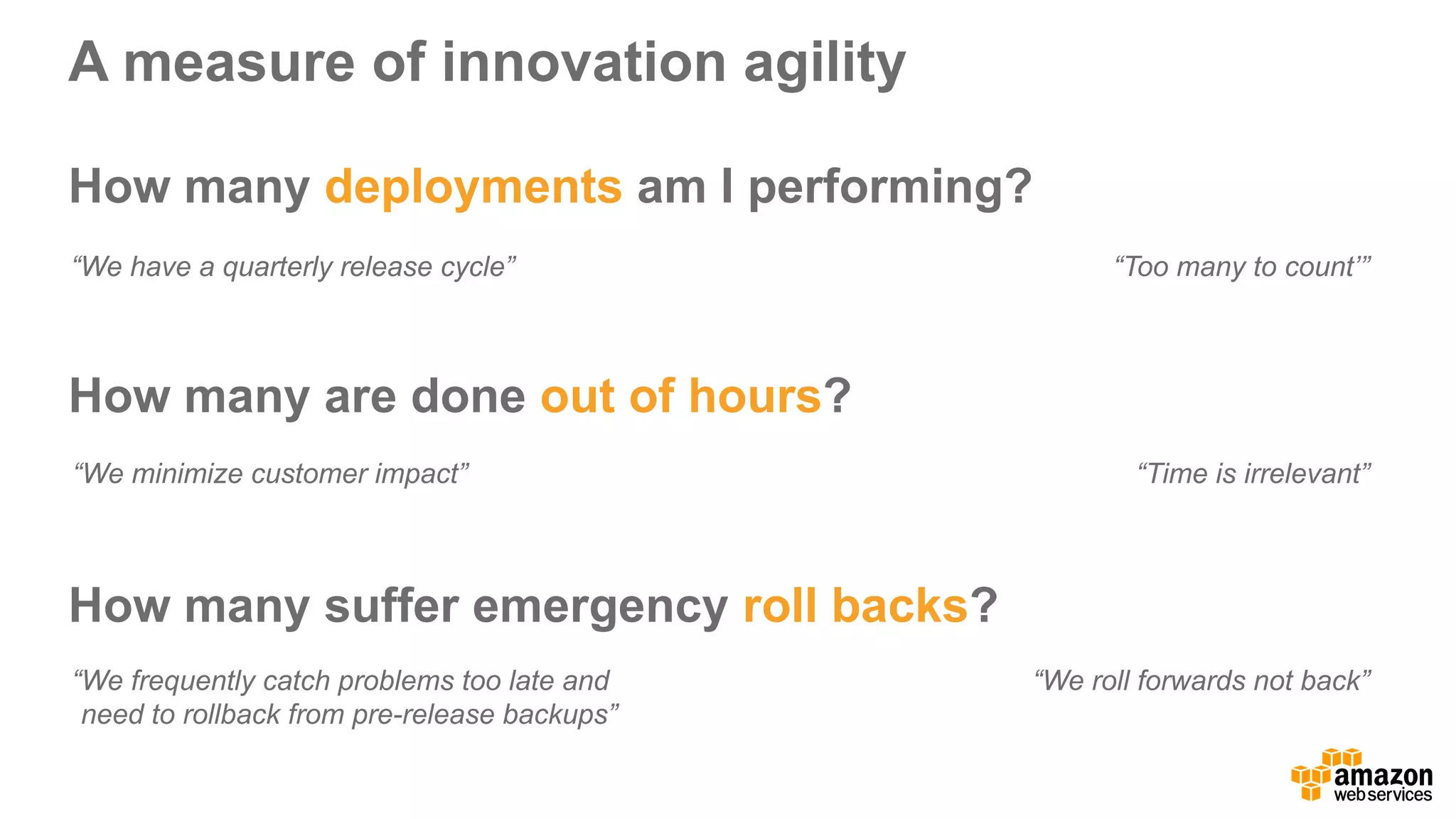 A  measure  of  innovation  agility
How  many  deployments am  I  performing?
How  many  are  done  out  of  hours?
How  many  suffer  emergency  roll  backs?
“Too  many  to  count’”“We  have  a  quarterly  release  cycle”
“We  minimize  customer  impact” “Time  is  irrelevant”
“We  frequently  catch  problems  too  late  and  
need  to  rollback  from  pre-­release  backups”
“We  roll  forwards  not  back”
 