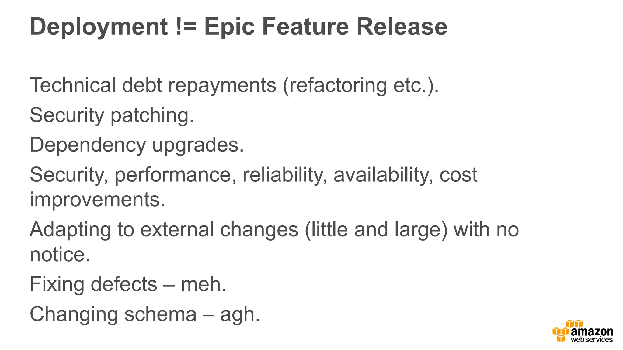 Deployment  !=  Epic  Feature  Release
Technical  debt  repayments  (refactoring  etc.).
Security  patching.
Dependency  upgrades.
Security,  performance,  reliability,  availability,  cost  
improvements.
Adapting  to  external  changes  (little  and  large)  with  no  
notice.
Fixing  defects  – meh.
Changing  schema  – agh.
 