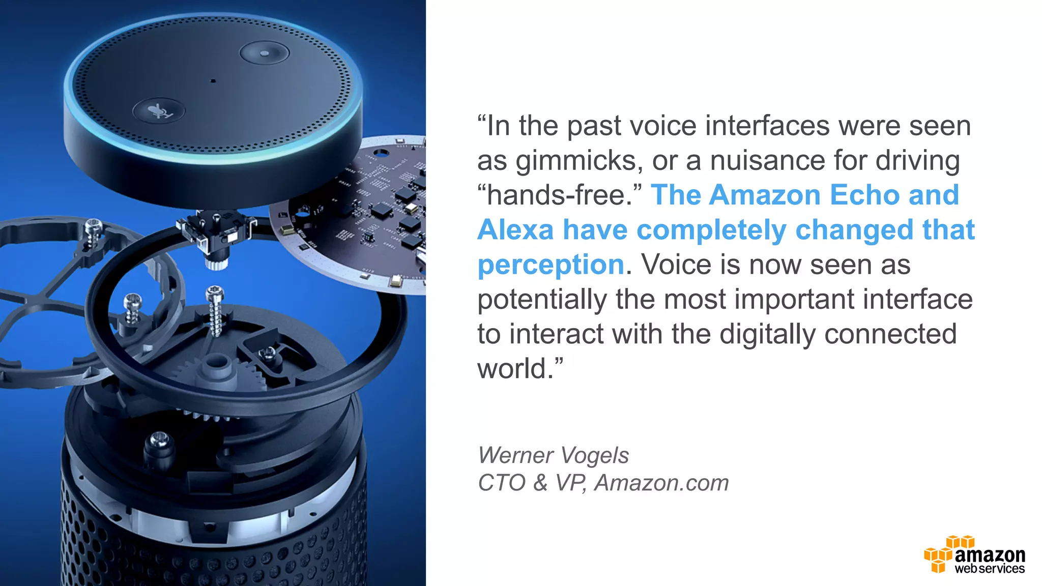 “In  the  past  voice  interfaces  were  seen  
as  gimmicks,  or  a  nuisance  for  driving  
“hands-­free.”  The  Amazon  Echo  and  
Alexa  have  completely  changed  that  
perception.  Voice  is  now  seen  as  
potentially  the  most  important  interface  
to  interact  with  the  digitally  connected  
world.”
Werner  Vogels
CTO  &  VP,  Amazon.com
 