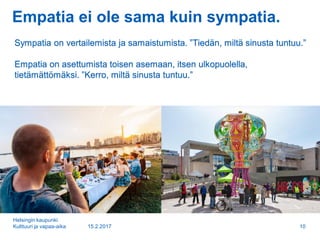 Empatia ei ole sama kuin sympatia.
15.2.2017
Helsingin kaupunki
Kulttuuri ja vapaa-aika 10
Sympatia on vertailemista ja samaistumista. ”Tiedän, miltä sinusta tuntuu.”
Empatia on asettumista toisen asemaan, itsen ulkopuolella,
tietämättömäksi. ”Kerro, miltä sinusta tuntuu.”
 