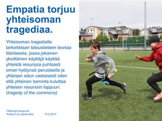 Empatia torjuu
yhteisoman
tragediaa.
Yhteisoman tragedialla
tarkoitetaan taloustieteen teoriaa
tilanteesta, jossa jokainen
yksittäinen käyttäjä käyttää
yhteistä resurssia puhtaasti
oman hyötynsä perusteella ja
yhteisen edun vastaisesti siten
että yhteinen toiminta kuluttaa
yhteisen resurssin loppuun.
(tragedy of the commons)
15.2.2017
Helsingin kaupunki
Kulttuuri ja vapaa-aika 12
 