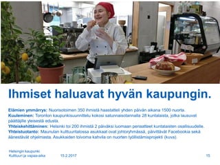 Ihmiset haluavat hyvän kaupungin.
Elämien ymmärrys: Nuorisotoimen 350 ihmistä haastatteli yhden päivän aikana 1500 nuorta.
Kuuleminen: Toronton kaupunkisuunnittelu kokosi satunnaisotannalla 28 kuntalaista, jotka lausuvat
päättäjille yleisestä edusta.
Yhteiskehittäminen: Helsinki toi 200 ihmistä 2 päiväksi luomaan periaatteet kuntalaisten osallisuudelle.
Yhteistuotanto: Maunulan kulttuuritalossa asukkaat ovat johtoryhmässä, päivittävät Facebookia sekä
äänestävät ohjelmasta. Asukkaiden toivoma kahvila on nuorten työllistämisprojekti (kuva).
15.2.2017
Helsingin kaupunki
Kulttuuri ja vapaa-aika 15
 
