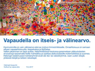 Vapaudella on itseis- ja välinearvo.
Hyvinvoinnilla on vain välinearvo eikä se motivoi ihmisiä liikkeelle. Omaehtoisuus on samaan
aikaan vapaaehtoisuutta, itsepalvelua ja MyDataa.
Vallan jakaminen on tapa auttaa. Helsinkiläisissä kouluissa parannetaan yläkoululaisten
arvosanoja tarjoamalla heille mahdollisuus opettaa alakoululaisille matematiikkaa ja suomea.
Helsingin taidemuseon kohderyhmät eivät ole ikä- tai väestöryhmiä, vaan uuden etsijät,
yhdessä tekijät ja taiteen rakastajat.
15.2.2017
Helsingin kaupunki
Kulttuuri ja vapaa-aika 17
 