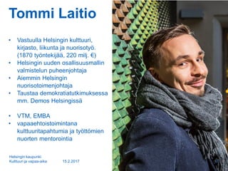 Tommi Laitio
• Vastuulla Helsingin kulttuuri,
kirjasto, liikunta ja nuorisotyö.
(1870 työntekijää, 220 milj. €)
• Helsingin uuden osallisuusmallin
valmistelun puheenjohtaja
• Aiemmin Helsingin
nuorisotoimenjohtaja
• Taustaa demokratiatutkimuksessa
mm. Demos Helsingissä
• VTM, EMBA
• vapaaehtoistoimintana
kulttuuritapahtumia ja työttömien
nuorten mentorointia
15.2.2017
Helsingin kaupunki
Kulttuuri ja vapaa-aika 2
 