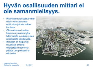Hyvän osallisuuden mittari ei
ole samanmielisyys.
• Ristiriitojen poisselittäminen
usein vain kasvattaa
epäluuloa julkista valtaa
kohtaan.
• Olennaista on tuottaa
kokemus ymmärretyksi
tulemisesta ja näkemysten
rehellisestä käsittelystä.
• Ihmisten on helpompi
hyväksyä omasta
mielestään huonompi
päätös, jos prosessi on
ollut reilu.
15.2.2017
Helsingin kaupunki
Kulttuuri ja vapaa-aika 20
 