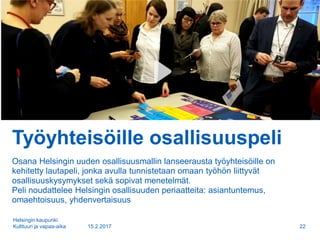 Työyhteisöille osallisuuspeli
Osana Helsingin uuden osallisuusmallin lanseerausta työyhteisöille on
kehitetty lautapeli, jonka avulla tunnistetaan omaan työhön liittyvät
osallisuuskysymykset sekä sopivat menetelmät.
Peli noudattelee Helsingin osallisuuden periaatteita: asiantuntemus,
omaehtoisuus, yhdenvertaisuus
15.2.2017
Helsingin kaupunki
Kulttuuri ja vapaa-aika 22
 