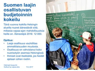 Suomen laajin
osallistuvan
budjetoinnin
kokeilu
Tänä vuonna kaikilla Helsingin
alueilla nuoret äänestävät siitä,
millaisia vapaa-ajan mahdollisuuksia
heille on. Äänestäjiä 2016: 12 000.
Opittua:
• Laaja osallisuus vauhdittaa
ammattilaisuuden muutosta.
• Osallisuus on vahvistanut koko
nuorisotyön asemaa Helsingissä.
• Ihmiset ovat itsekkäitä, jos heidät
ajetaan siihen rooliin.
15.2.2017
Helsingin kaupunki
Kulttuuri ja vapaa-aika 3
 