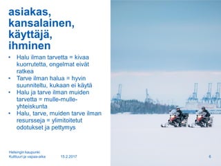 asiakas,
kansalainen,
käyttäjä,
ihminen
• Halu ilman tarvetta = kivaa
kuorrutetta, ongelmat eivät
ratkea
• Tarve ilman halua = hyvin
suunniteltu, kukaan ei käytä
• Halu ja tarve ilman muiden
tarvetta = mulle-mulle-
yhteiskunta
• Halu, tarve, muiden tarve ilman
resursseja = ylimitoitetut
odotukset ja pettymys
15.2.2017
Helsingin kaupunki
Kulttuuri ja vapaa-aika 6
 