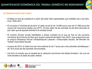 b) Determinació del salari
 S’utilitza el cost de substitució a partir del salari dels especialistes que treballen per a les llars.
Font: TIOC-2011.
 En el sector d’”Activitat de les llars” el salari anual és de 12.488 euros vers els 31.598 euros del
conjunt de l’economia (dades any 2011). El baix salari de les activitats de les llars demostra el
poc valor que té aquesta activitat a la societat actual.
 El nombre d’hores anuals treballades a temps complert és el que es fixa en els convenis
col·lectius de la branca de llars que ocupen personal domèstic l’any 2015 i que proporciona per
al conjunt d’Espanya l’Anuari d’Estadístiques Laborals i d’Assumptes Socials, del Ministeri de
Treball i Assumptes Socials.
 A preus de 2015, el salari brut per hora estimat és de 7 euros per a les activitats domèstiques i
de 18,4 euros per les activitats remunerades.
 Cal tenir el compte que el resultat de la valoració econòmica del treball domèstic i de cura és
molt sensible a la dada de salari utilitzat.
QUANTIFICACIÓ ECONÒMICA DEL TREBALL DOMÈSTIC NO REMUNERAT
 