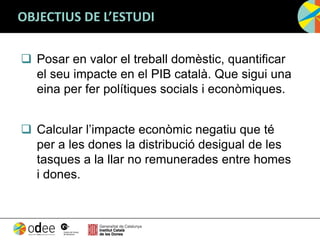 OBJECTIUS DE L’ESTUDI
 Posar en valor el treball domèstic, quantificar
el seu impacte en el PIB català. Que sigui una
eina per fer polítiques socials i econòmiques.
 Calcular l’impacte econòmic negatiu que té
per a les dones la distribució desigual de les
tasques a la llar no remunerades entre homes
i dones.
 
