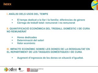 ÍNDEX
I. ANÀLISI DELS USOS DEL TEMPS
 El temps dedicat a la llar i la família: diferències de gènere
 Càrrega de treball total: remunerat i no remunerat
II. QUANTIFICACIÓ ECONÒMICA DEL TREBALL DOMÈSTIC I DE CURA
NO REMUNERAT
 Hores dedicades
 Determinació del salari
 Valor econòmic
III. IMPACTE ECONÒMIC SOBRE LES DONES DE LA DESIGUALTAT EN
EL REPARTIMENT DE LES TASQUES DOMÈSTIQUES I DE CURA
 Augment d’ingressos de les dones en situació d’igualtat.
 