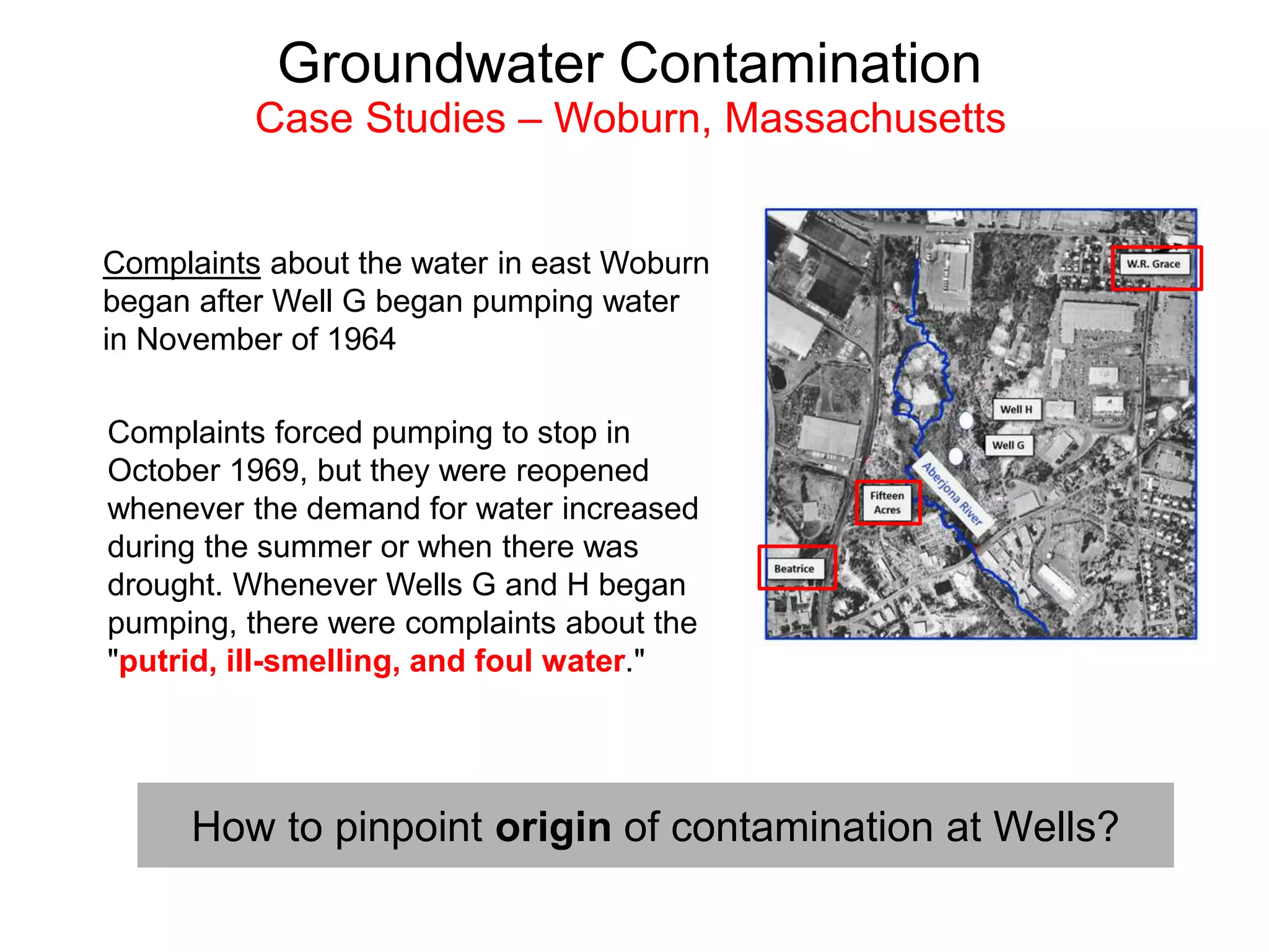 Complaints about the water in east Woburn
began after Well G began pumping water
in November of 1964
Complaints forced pumping to stop in
October 1969, but they were reopened
whenever the demand for water increased
during the summer or when there was
drought. Whenever Wells G and H began
pumping, there were complaints about the
"putrid, ill-smelling, and foul water."
Groundwater Contamination
Case Studies – Woburn, Massachusetts
How to pinpoint origin of contamination at Wells?
 