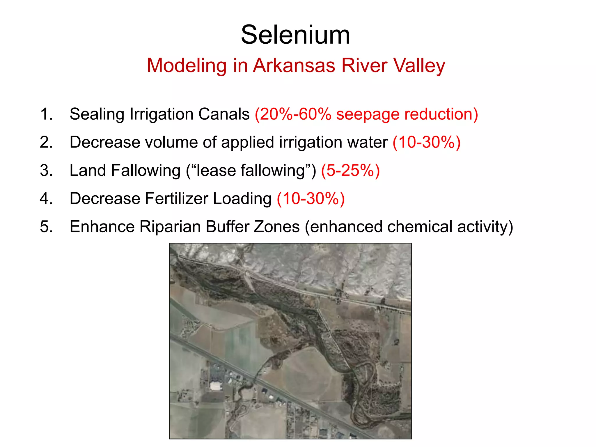 Selenium
Modeling in Arkansas River Valley
1. Sealing Irrigation Canals (20%-60% seepage reduction)
2. Decrease volume of applied irrigation water (10-30%)
3. Land Fallowing (“lease fallowing”) (5-25%)
4. Decrease Fertilizer Loading (10-30%)
5. Enhance Riparian Buffer Zones (enhanced chemical activity)
 