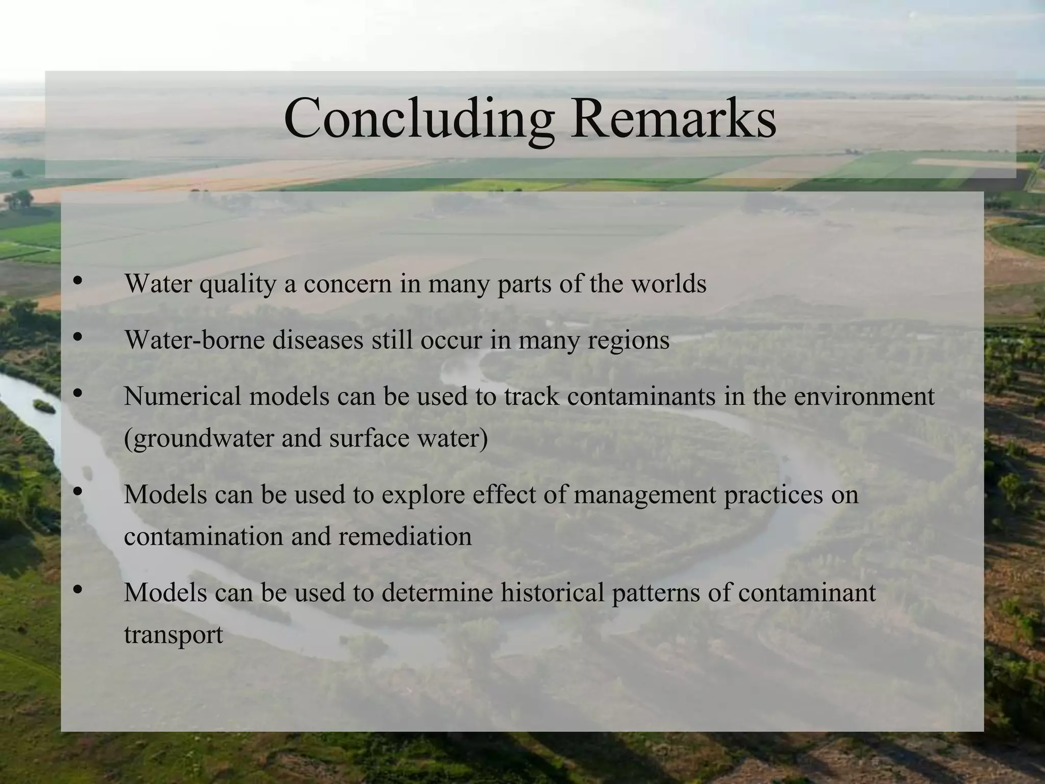 Concluding Remarks
• Water quality a concern in many parts of the worlds
• Water-borne diseases still occur in many regions
• Numerical models can be used to track contaminants in the environment
(groundwater and surface water)
• Models can be used to explore effect of management practices on
contamination and remediation
• Models can be used to determine historical patterns of contaminant
transport
 
