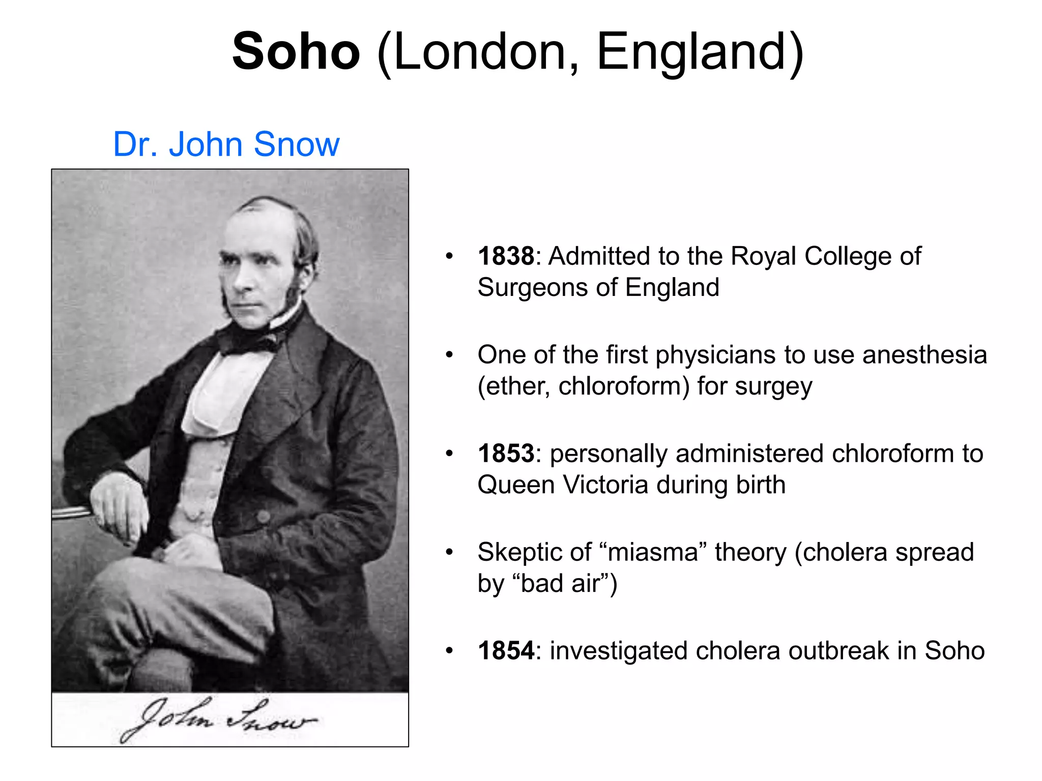 Dr. John Snow
• 1838: Admitted to the Royal College of
Surgeons of England
• One of the first physicians to use anesthesia
(ether, chloroform) for surgey
• 1853: personally administered chloroform to
Queen Victoria during birth
• Skeptic of “miasma” theory (cholera spread
by “bad air”)
• 1854: investigated cholera outbreak in Soho
Soho (London, England)
 