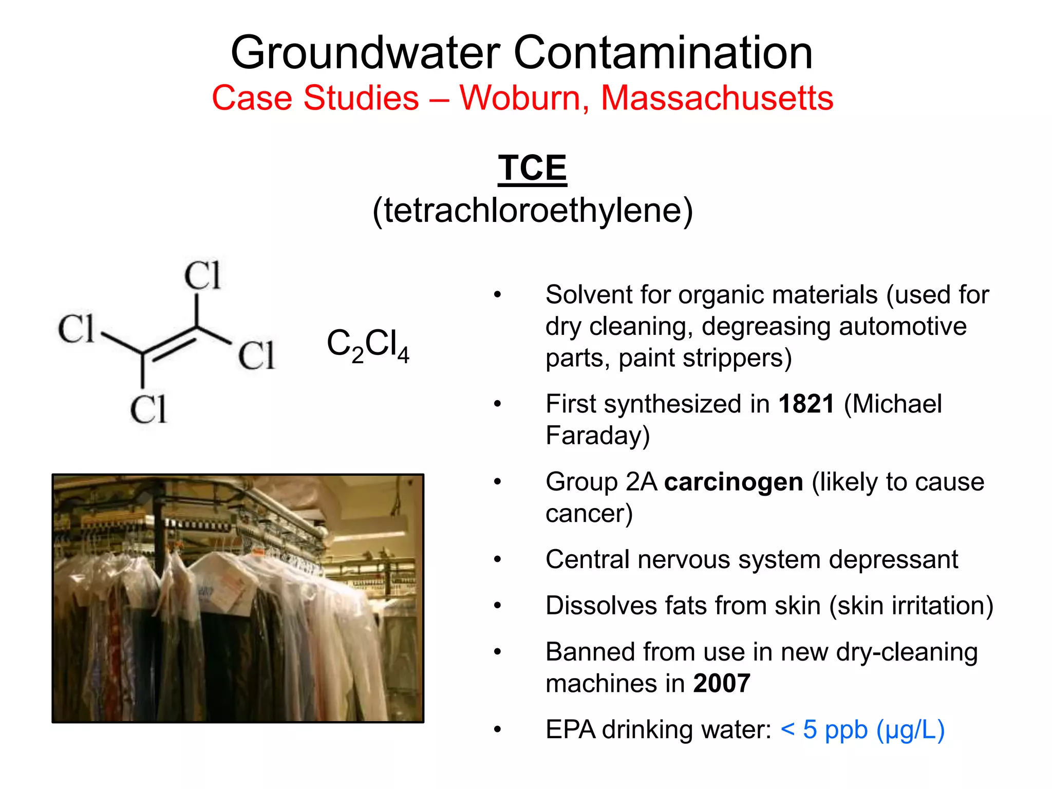 Groundwater Contamination
Case Studies – Woburn, Massachusetts
TCE
(tetrachloroethylene)
• Solvent for organic materials (used for
dry cleaning, degreasing automotive
parts, paint strippers)
• First synthesized in 1821 (Michael
Faraday)
• Group 2A carcinogen (likely to cause
cancer)
• Central nervous system depressant
• Dissolves fats from skin (skin irritation)
• Banned from use in new dry-cleaning
machines in 2007
• EPA drinking water: < 5 ppb (µg/L)
C2Cl4
 