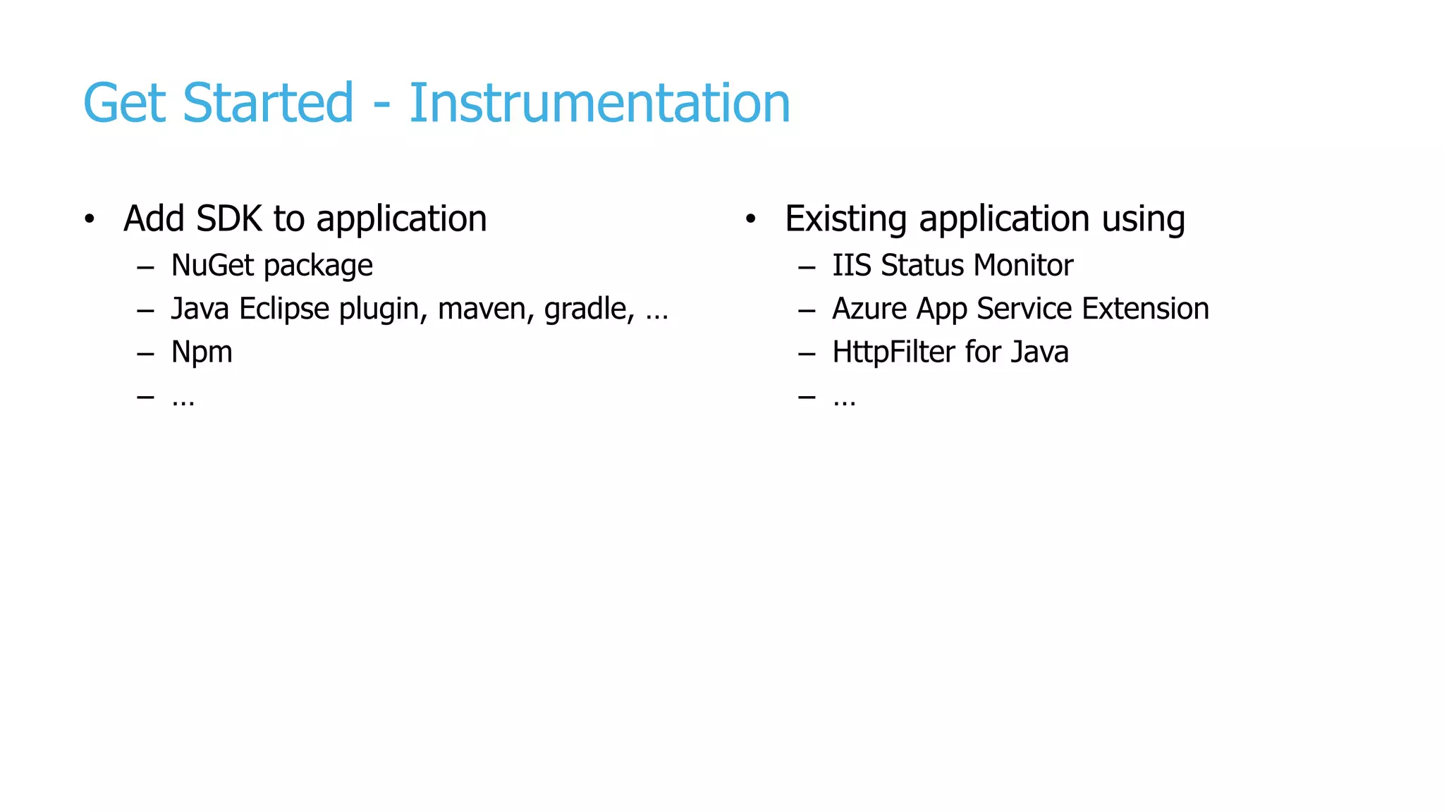 Get Started - Instrumentation
• Add SDK to application
– NuGet package
– Java Eclipse plugin, maven, gradle, …
– Npm
– …
• Existing application using
– IIS Status Monitor
– Azure App Service Extension
– HttpFilter for Java
– …
 