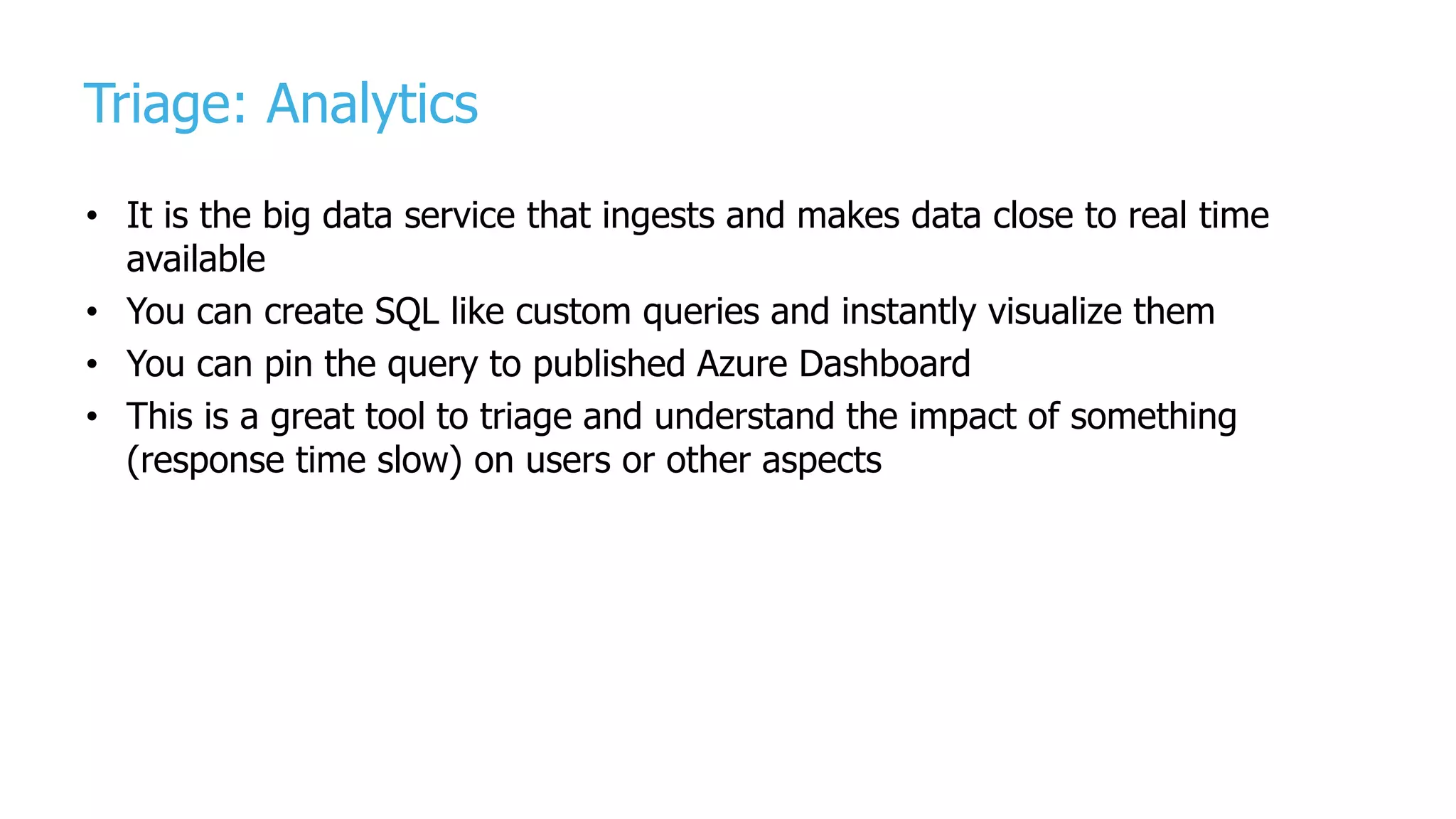 Triage: Analytics
• It is the big data service that ingests and makes data close to real time
available
• You can create SQL like custom queries and instantly visualize them
• You can pin the query to published Azure Dashboard
• This is a great tool to triage and understand the impact of something
(response time slow) on users or other aspects
 