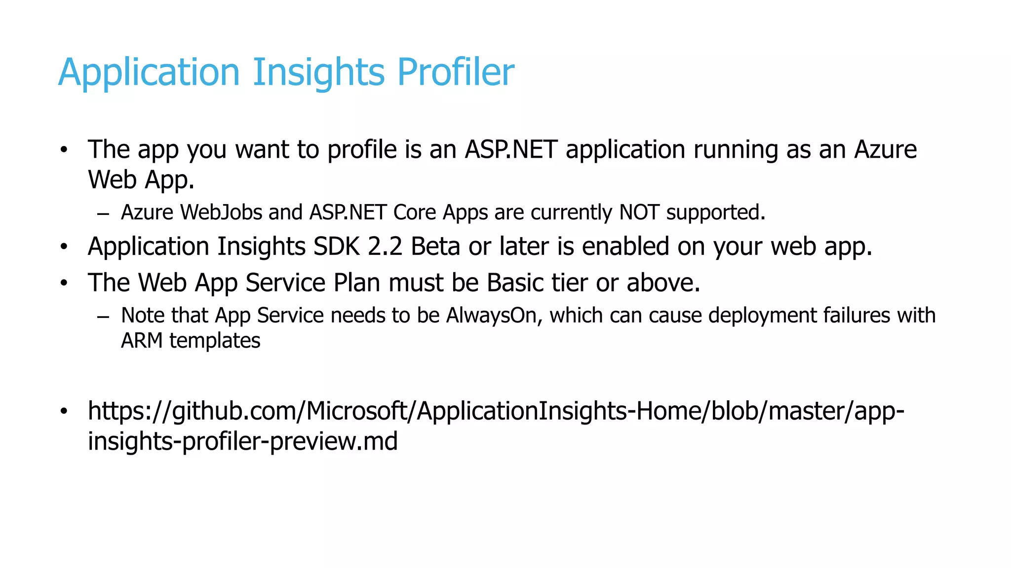 Application Insights Profiler
• The app you want to profile is an ASP.NET application running as an Azure
Web App.
– Azure WebJobs and ASP.NET Core Apps are currently NOT supported.
• Application Insights SDK 2.2 Beta or later is enabled on your web app.
• The Web App Service Plan must be Basic tier or above.
– Note that App Service needs to be AlwaysOn, which can cause deployment failures with
ARM templates
• https://github.com/Microsoft/ApplicationInsights-Home/blob/master/app-
insights-profiler-preview.md
 