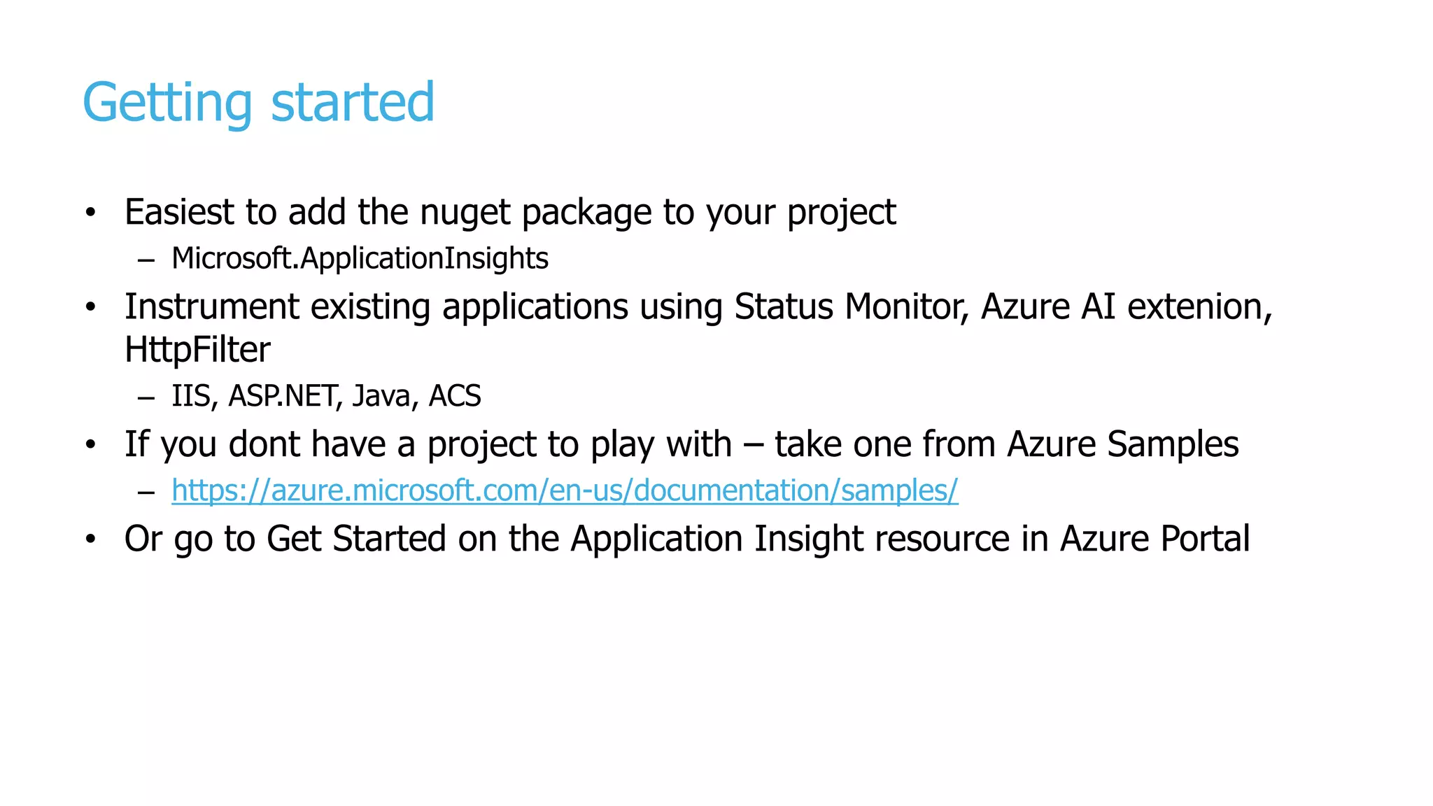 Getting started
• Easiest to add the nuget package to your project
– Microsoft.ApplicationInsights
• Instrument existing applications using Status Monitor, Azure AI extenion,
HttpFilter
– IIS, ASP.NET, Java, ACS
• If you dont have a project to play with – take one from Azure Samples
– https://azure.microsoft.com/en-us/documentation/samples/
• Or go to Get Started on the Application Insight resource in Azure Portal
 